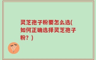 灵芝孢子粉要怎么选(如何正确选择灵芝孢子粉？)