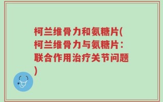 柯兰维骨力和氨糖片(柯兰维骨力与氨糖片：联合作用治疗关节问题)