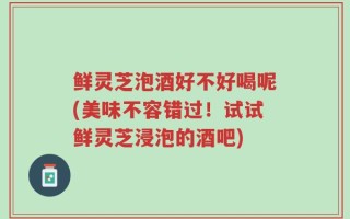 鲜灵芝泡酒好不好喝呢(美味不容错过！试试鲜灵芝浸泡的酒吧)