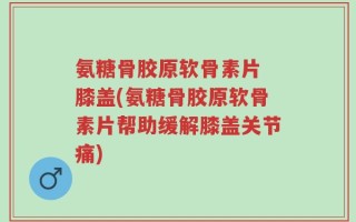 氨糖骨胶原软骨素片 膝盖(氨糖骨胶原软骨素片帮助缓解膝盖关节痛)