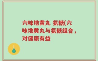 六味地黄丸 氨糖(六味地黄丸与氨糖组合，对健康有益