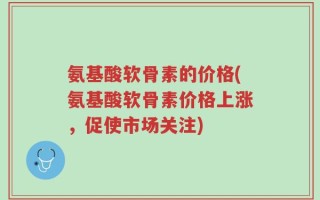 氨基酸软骨素的价格(氨基酸软骨素价格上涨，促使市场关注)