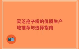 灵芝孢子粉的优质生产地推荐与选择指南
