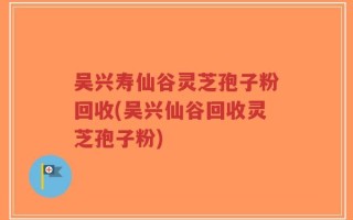 吴兴寿仙谷灵芝孢子粉回收(吴兴仙谷回收灵芝孢子粉)