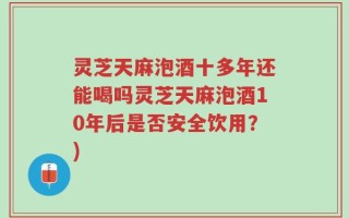 灵芝天麻泡酒十多年还能喝吗灵芝天麻泡酒10年后是否安全饮用？)
