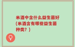 米酒中含什么益生菌好(米酒含有哪些益生菌种类？)