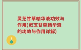 灵芝甘草精华液功效与作用(灵芝甘草精华液的功效与作用详解)