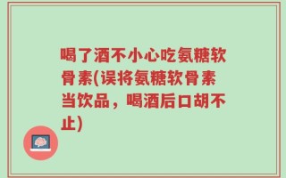 喝了酒不小心吃氨糖软骨素(误将氨糖软骨素当饮品，喝酒后口胡不止)