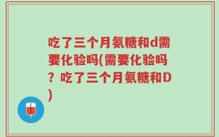 吃了三个月氨糖和d需要化验吗(需要化验吗？吃了三个月氨糖和D)