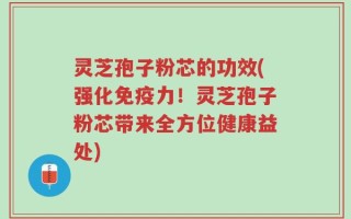 灵芝孢子粉芯的功效(强化免疫力！灵芝孢子粉芯带来全方位健康益处)