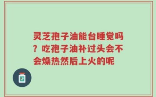 灵芝孢子油能台睡觉吗？吃孢子油补过头会不会燥热然后上火的呢