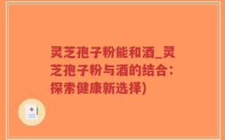 灵芝孢子粉能和酒_灵芝孢子粉与酒的结合：探索健康新选择)