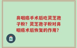 鼻咽癌手术后吃灵芝孢子粉？灵芝孢子粉对鼻咽癌术后恢复的作用？