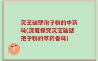 灵芝破壁孢子粉的中药味(深度探究灵芝破壁孢子粉的草药香味)