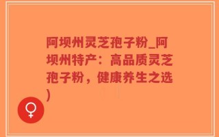 阿坝州灵芝孢子粉_阿坝州特产：高品质灵芝孢子粉，健康养生之选)