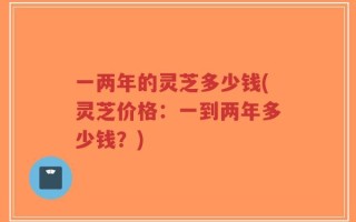 一两年的灵芝多少钱(灵芝价格：一到两年多少钱？)