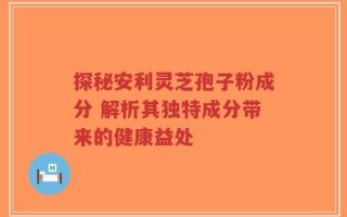 探秘安利灵芝孢子粉成分 解析其独特成分带来的健康益处