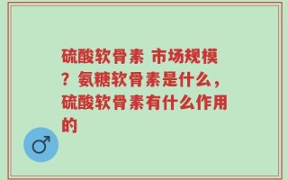 硫酸软骨素 市场规模？氨糖软骨素是什么，硫酸软骨素有什么作用的