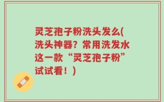 灵芝孢子粉洗头发么(洗头神器？常用洗发水这一款“灵芝孢子粉”试试看！)