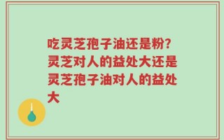 吃灵芝孢子油还是粉？灵芝对人的益处大还是灵芝孢子油对人的益处大