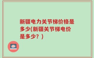 新疆电力关节梯价格是多少(新疆关节梯电价是多少？)
