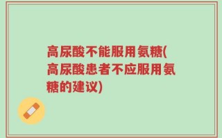 高尿酸不能服用氨糖(高尿酸患者不应服用氨糖的建议)