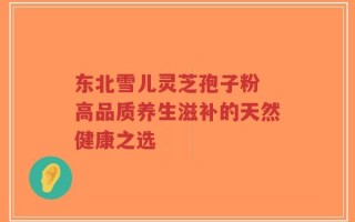 东北雪儿灵芝孢子粉 高品质养生滋补的天然健康之选