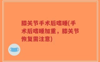 膝关节手术后嗜睡(手术后嗜睡加重，膝关节恢复需注意)