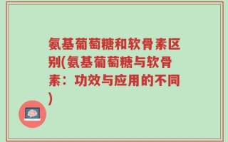 氨基葡萄糖和软骨素区别(氨基葡萄糖与软骨素：功效与应用的不同)