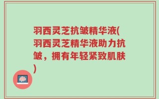 羽西灵芝抗皱精华液(羽西灵芝精华液助力抗皱，拥有年轻紧致肌肤)