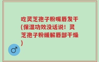 吃灵芝孢子粉嘴唇发干(保湿功效没话说！灵芝孢子粉缓解唇部干燥)