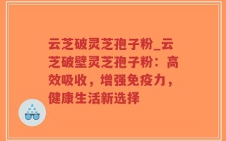 云芝破灵芝孢子粉_云芝破壁灵芝孢子粉：高效吸收，增强免疫力，健康生活新选择
