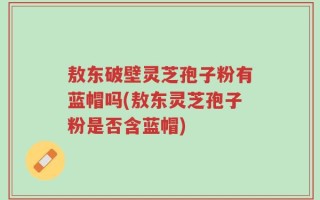 敖东破壁灵芝孢子粉有蓝帽吗(敖东灵芝孢子粉是否含蓝帽)