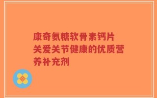康奇氨糖软骨素钙片 关爱关节健康的优质营养补充剂