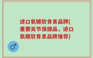 进口氨糖软骨素品牌(重要关节保健品，进口氨糖软骨素品牌推荐)