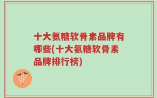 十大氨糖软骨素品牌有哪些(十大氨糖软骨素品牌排行榜)