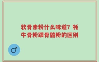 软骨素粉什么味道？牦牛骨粉跟骨髓粉的区别