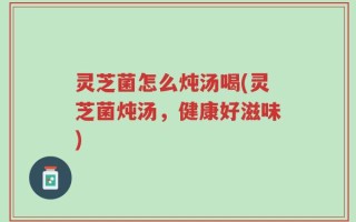 灵芝菌怎么炖汤喝(灵芝菌炖汤，健康好滋味)