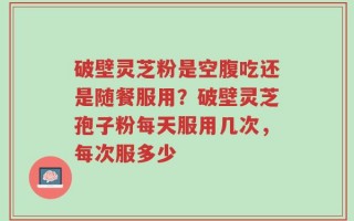破壁灵芝粉是空腹吃还是随餐服用？破壁灵芝孢子粉每天服用几次，每次服多少