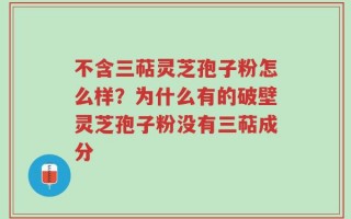 不含三萜灵芝孢子粉怎么样？为什么有的破壁灵芝孢子粉没有三萜成分