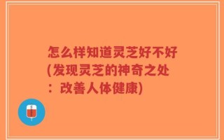 怎么样知道灵芝好不好(发现灵芝的神奇之处：改善人体健康)