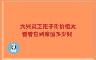 大兴灵芝孢子粉价格大 看看它到底值多少钱