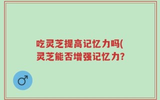 吃灵芝提高记忆力吗(灵芝能否增强记忆力？