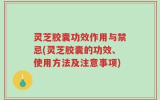 灵芝胶囊功效作用与禁忌(灵芝胶囊的功效、使用方法及注意事项)