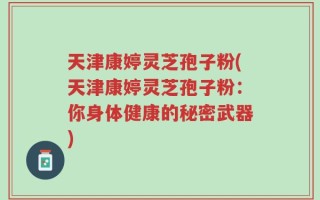 天津康婷灵芝孢子粉(天津康婷灵芝孢子粉：你身体健康的秘密武器)