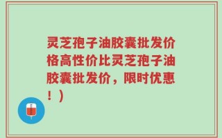 灵芝孢子油胶囊批发价格高性价比灵芝孢子油胶囊批发价，限时优惠！)