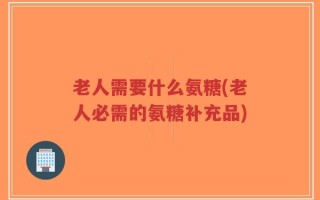 老人需要什么氨糖(老人必需的氨糖补充品)