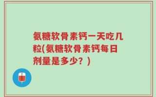 氨糖软骨素钙一天吃几粒(氨糖软骨素钙每日剂量是多少？)