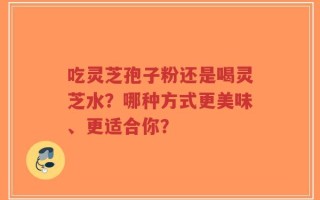 吃灵芝孢子粉还是喝灵芝水？哪种方式更美味、更适合你？