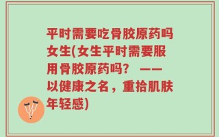 平时需要吃骨胶原药吗女生(女生平时需要服用骨胶原药吗？ ——以健康之名，重拾肌肤年轻感)
